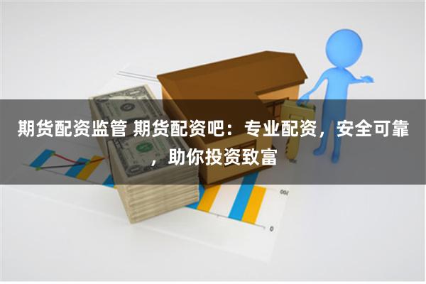 期货配资监管 期货配资吧：专业配资，安全可靠，助你投资致富